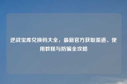 逆战宝库兑换码大全，最新官方获取渠道、使用教程与防骗全攻略