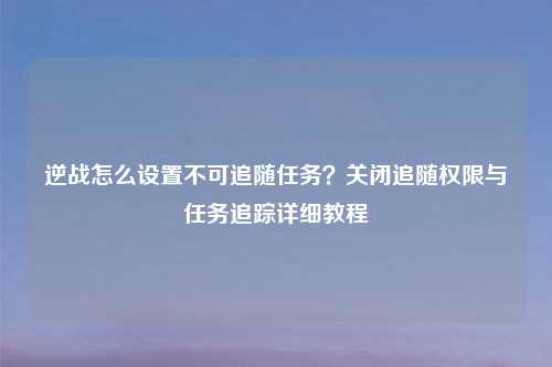 逆战怎么设置不可追随任务？关闭追随权限与任务追踪详细教程