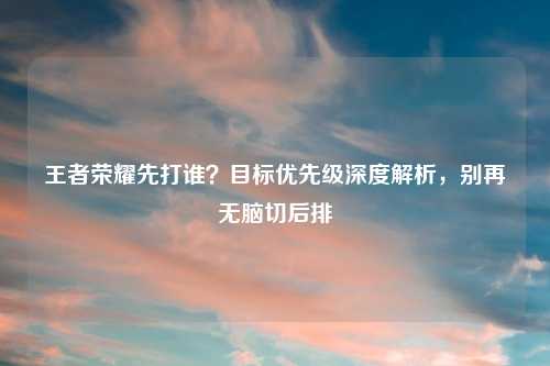 王者荣耀先打谁？目标优先级深度解析，别再无脑切后排