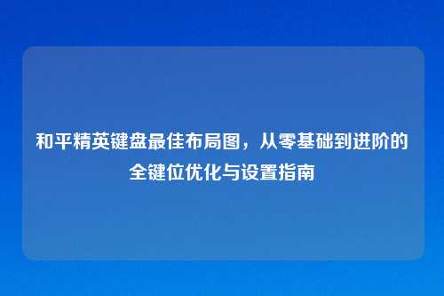 和平精英键盘更佳布局图，从零基础到进阶的全键位优化与设置指南