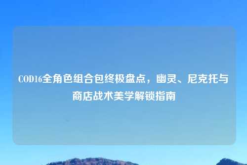 COD16全角色组合包终极盘点，幽灵、尼克托与商店战术美学解锁指南