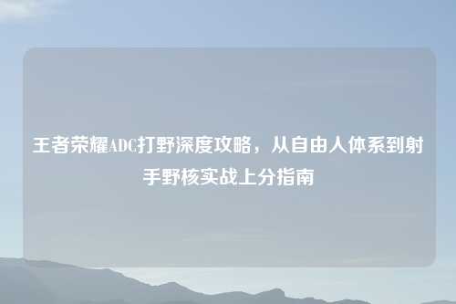 王者荣耀ADC打野深度攻略，从自由人体系到射手野核实战上分指南