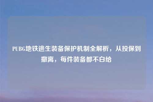 PUBG地铁逃生装备保护机制全解析,从投保到撤离,每件装备都不白给