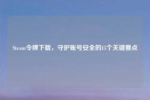 Steam令牌下载，守护账号安全的15个关键要点
