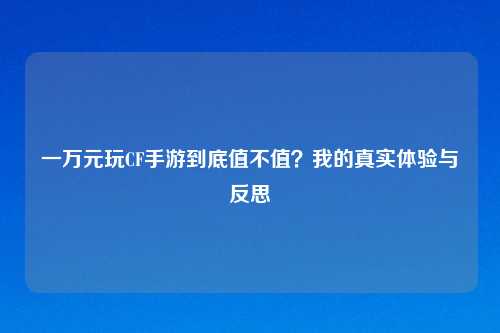 一万元玩CF手游到底值不值？我的真实体验与反思
