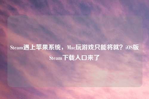 Steam遇上苹果系统，Mac玩游戏只能将就？iOS版Steam下载入口来了