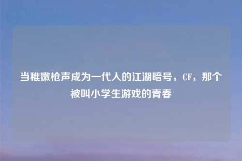 当稚嫩枪声成为一代人的江湖暗号，CF，那个被叫小学生游戏的青春