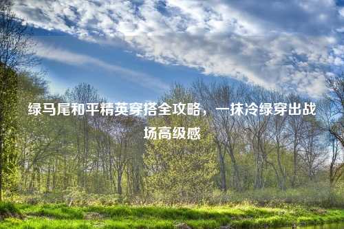 绿马尾和平精英穿搭全攻略，一抹冷绿穿出战场高级感