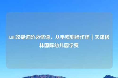 LOL改键进阶必修课，从手残到操作怪｜天津格林国际幼儿园学费