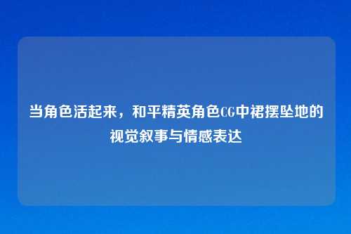 当角色活起来，和平精英角色CG中裙摆坠地的视觉叙事与情感表达