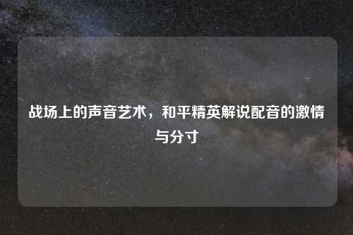 战场上的声音艺术，和平精英解说配音的     与分寸