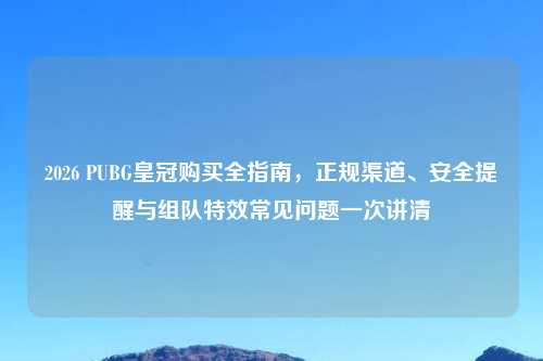2026 PUBG皇冠购买全指南，正规渠道、安全提醒与组队特效常见问题一次讲清