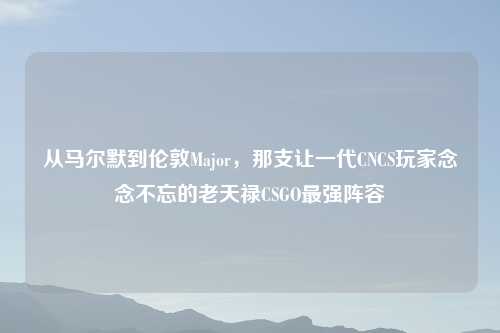 从马尔默到伦敦Major，那支让一代CNCS玩家念念不忘的老天禄CSGO最强阵容