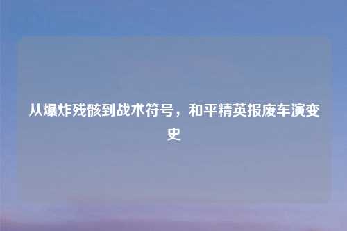 从爆炸残骸到战术符号，和平精英报废车演变史