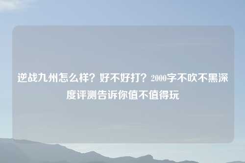 逆战九州怎么样？好不好打？2000字不吹不黑深度评测告诉你值不值得玩