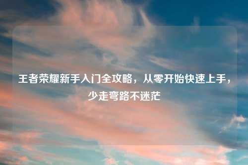 王者荣耀新手入门全攻略，从零开始快速上手，少走弯路不迷茫