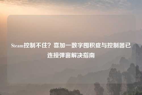 Steam控制不住？喜加一数字囤积症与控制器已连接弹窗解决指南