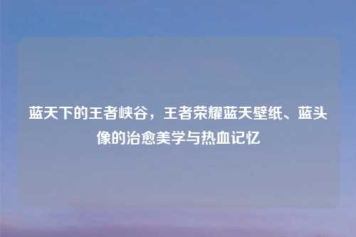 蓝天下的王者峡谷，王者荣耀蓝天壁纸、蓝头像的治愈美学与热血记忆