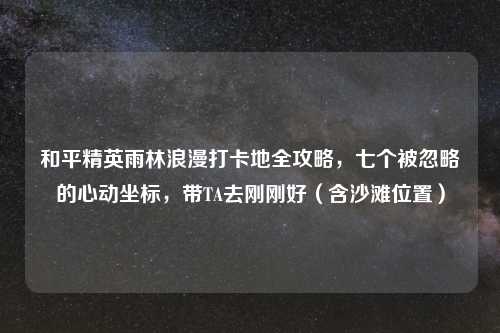 和平精英雨林浪漫打卡地全攻略，七个被忽略的心动坐标，带TA去刚刚好（含沙滩位置）