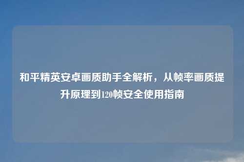 和平精英安卓画质助手全解析，从帧率画质提升原理到120帧安全使用指南