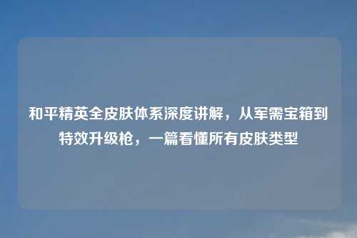 和平精英全皮肤体系深度讲解，从军需宝箱到特效升级枪，一篇看懂所有皮肤类型