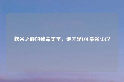 峡谷之巅的致命美学，谁才是LOL最强ADC？