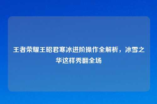 王者荣耀王昭君寒冰进阶操作全解析，冰雪之华这样秀翻全场