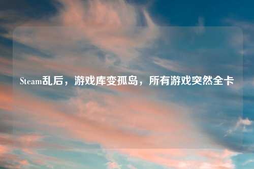 Steam乱后，游戏库变孤岛，所有游戏突然全卡