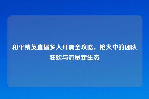 和平精英直播多人开黑全攻略，枪火中的团队狂欢与流量新生态