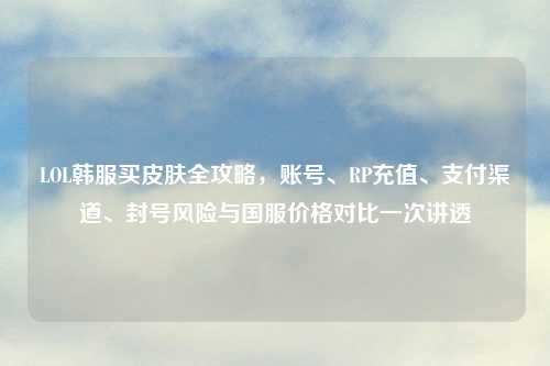 LOL韩服买皮肤全攻略，账号、RP充值、支付渠道、封号风险与国服价格对比一次讲透