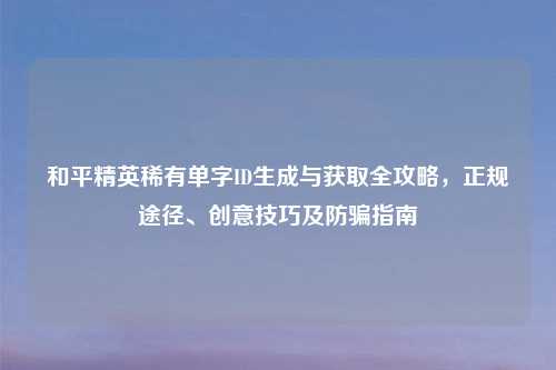 和平精英稀有单字ID生成与获取全攻略，正规途径、创意技巧及防骗指南