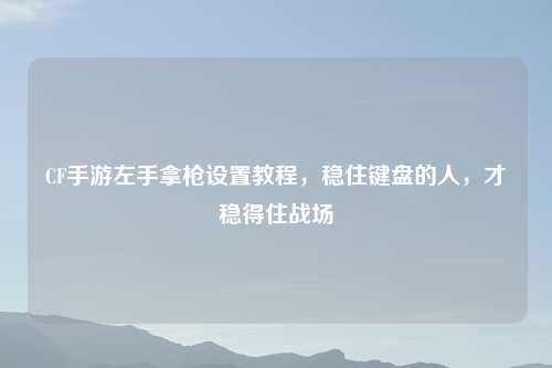 CF手游左手拿枪设置教程，稳住键盘的人，才稳得住战场
