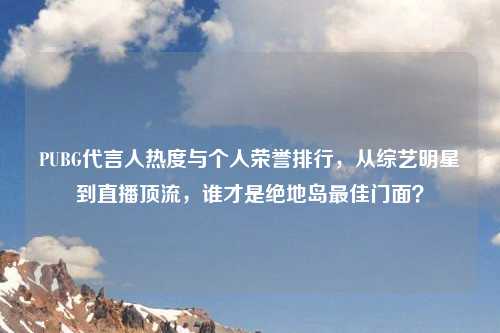 PUBG代言人热度与个人荣誉排行，从综艺明星到直播顶流，谁才是绝地岛更佳门面？