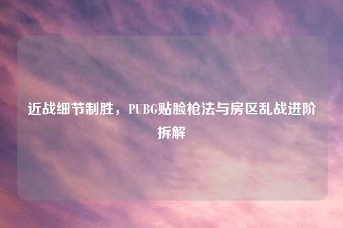 近战细节制胜，PUBG贴脸枪法与房区乱战进阶拆解