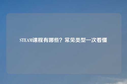 STEAM课程有哪些？常见类型一次看懂