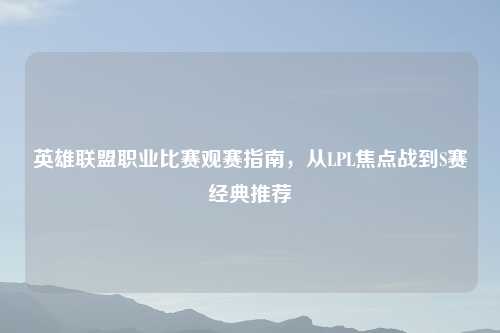 英雄联盟职业比赛观赛指南，从LPL焦点战到S赛经典推荐