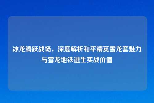 冰龙腾跃战场，深度解析和平精英雪龙套魅力与雪龙地铁逃生实战价值