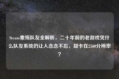 Steam秦殇队友全解析，二十年前的老游戏凭什么队友系统仍让人念念不忘，却卡在2560分辨率？