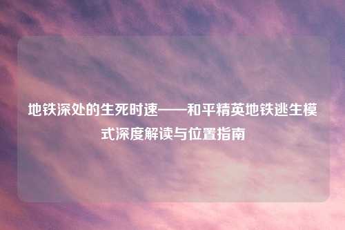 地铁深处的生死时速——和平精英地铁逃生模式深度解读与位置指南