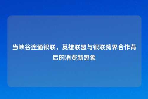 当峡谷连通银联，英雄联盟与银联跨界合作背后的消费新想象