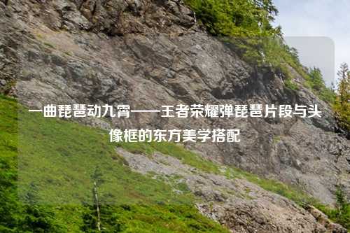 一曲琵琶动九霄——王者荣耀弹琵琶片段与头像框的东方美学搭配