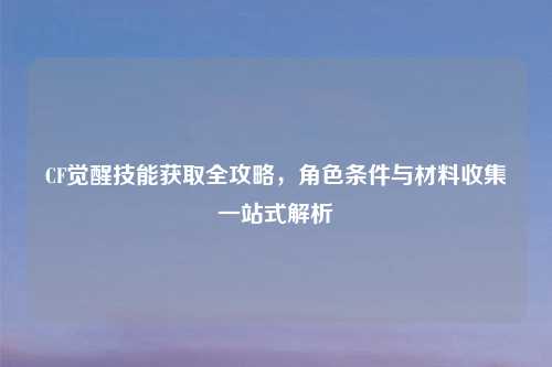 CF觉醒技能获取全攻略，角色条件与材料收集一站式解析