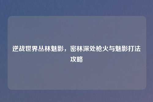 逆战世界丛林魅影，密林深处枪火与魅影打法攻略