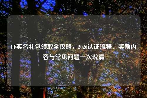 CF实名礼包领取全攻略,2026认证流程、奖励内容与常见问题一次说清