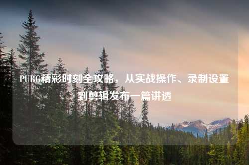PUBG精彩时刻全攻略，从实战操作、录制设置到剪辑发布一篇讲透