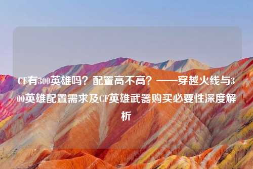 CF有300英雄吗？配置高不高？——穿越火线与300英雄配置需求及CF英雄武器购买必要性深度解析