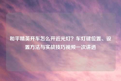 和平精英开车怎么开近光灯？车灯键位置、设置     与实战技巧视频一次讲透