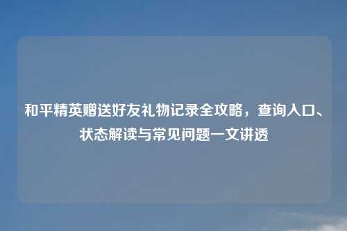 和平精英赠送好友礼物记录全攻略，查询入口、状态解读与常见问题一文讲透