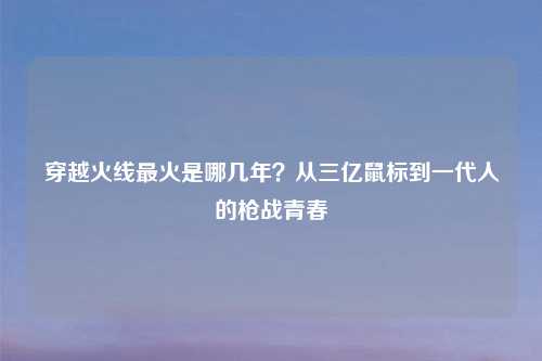 穿越火线最火是哪几年？从三亿鼠标到一代人的枪战青春