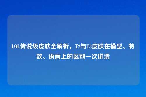 LOL传说级皮肤全解析,T2与T3皮肤在模型、特效、语音上的区别一次讲清